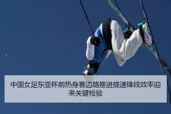 中国女足东亚杯前热身赛边路推进提速锋线效率迎来关键检验