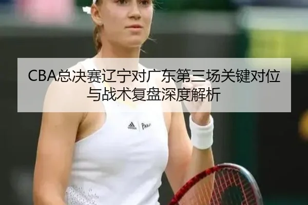 CBA总决赛辽宁对广东第三场关键对位与战术复盘深度解析